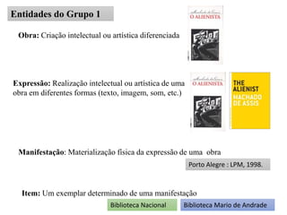 Entidades do Grupo 1
Obra: Criação intelectual ou artística diferenciada
Expressão: Realização intelectual ou artística de uma
obra em diferentes formas (texto, imagem, som, etc.)
Manifestação: Materialização física da expressão de uma obra
Porto Alegre : LPM, 1998.
Item: Um exemplar determinado de uma manifestação
Biblioteca Nacional Biblioteca Mario de Andrade
 