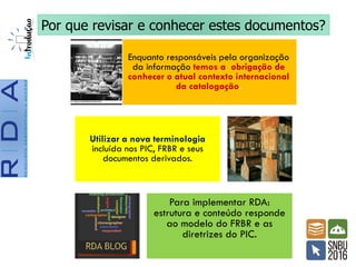 Enquanto responsáveis pela organização
da informação temos a obrigação de
conhecer o atual contexto internacional
da catalogação.
Utilizar a nova terminologia
incluída nos PIC, FRBR e seus
documentos derivados.
Para implementar RDA:
estrutura e conteúdo responde
ao modelo do FRBR e as
diretrizes do PIC.
Por que revisar e conhecer estes documentos?
 
