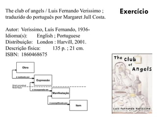 The club of angels / Luis Fernando Verissimo ;
traduzido do português por Margaret Jull Costa.
Autor: Veríssimo, Luís Fernando, 1936-
Idioma(s): English ; Portuguese
Distribuição: London : Harvill, 2001.
Descrição física: 135 p. ; 21 cm.
ISBN: 1860468675
Exercício
Obra
Expressão
Manifestação
Item
é realizada por
é incorporada em
é exemplificada por
Nível conceitual
Nível físico
 