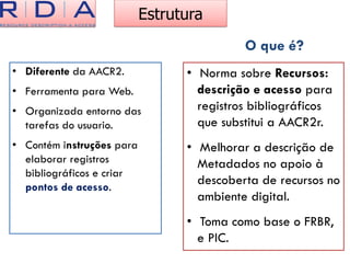 Estrutura
• Diferente da AACR2.
• Ferramenta para Web.
• Organizada entorno das
tarefas do usuario.
• Contém instruções para
elaborar registros
bibliográficos e criar
pontos de acesso.
• Norma sobre Recursos:
descrição e acesso para
registros bibliográficos
que substitui a AACR2r.
• Melhorar a descrição de
Metadados no apoio à
descoberta de recursos no
ambiente digital.
• Toma como base o FRBR,
e PIC.
O que é?
 