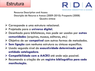 Resource Description and Access
Descrição de Recurso e Acesso (2009-2010): Prospecto (2008)
Quadro síntese
Estrutura
➢ Corresponde a uma estrutura relacional.
➢ Projetada para o universo digital.
➢ Desenhada para bibliotecas, mas pode ser usadas por outras
comunidades (arquivos, museus, editoras, etc.)
➢ Objetivo de ser compatível com outras formas de metadados.
➢ Sem ligação com nenhuma estrutura ou síntaxe específica.
➢ Usada segundo nível de exaustividade determinado pela
entidade catalogadora.
➢ Compatibilidade com a AACR2 até onde seja possível.
➢ Recomenda a criação de um registro bibliográfico para cada
manifestação.
 