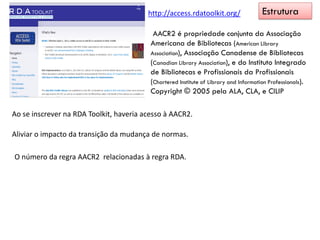 http://access.rdatoolkit.org/ Estrutura
AACR2 é propriedade conjunta da Associação
Americana de Bibliotecas (American Library
Association), Associação Canadense de Bibliotecas
(Canadian Library Association), e do Instituto Integrado
de Bibliotecas e Profissionais da Profissionais
(Chartered Institute of Library and Information Professionals).
Copyright © 2005 pela ALA, CLA, e CILIP
Ao se inscrever na RDA Toolkit, haveria acesso à AACR2.
Aliviar o impacto da transição da mudança de normas.
O número da regra AACR2 relacionadas à regra RDA.
 