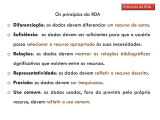 Os princípios da RDA
Estrutura do RDA
o Diferenciação: os dados devem diferenciar um recurso de outro.
o Suficiência: os dados devem ser suficientes para que o usuário
possa selecionar o recurso apropriado às suas necessidades.
o Relações: os dados devem mostrar as relações bibliográficas
significativas que existem entre os recursos.
o Representatividade: os dados devem refletir o recurso descrito.
o Precisão: os dados devem ser inequívocos.
o Uso comum: os dados usados, fora do previsto pelo próprio
recurso, devem refletir o uso comum.
 