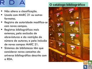 O catálogo bibliográfico
▪ Não altera a classificação.
▪ Usado com MARC 21 ou outros
formatos.
▪ Registro de autoridade modifica-se
com novos campos.
▪ Registros bibliográficos mais
extensos, pela exclusão de
abreviaturas e da restrição do
número de autores; e pela inclusão
de novos campos MARC 21.
▪ Sistemas de bibliotecas têm que
considerar novos conceitos do
universo bibliográfico descrito com
a RDA.
 