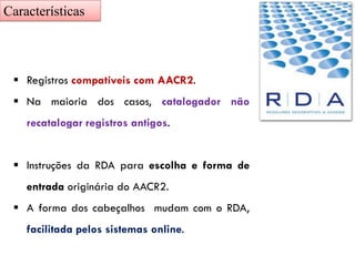 ▪ Registros compatíveis com AACR2.
▪ Na maioria dos casos, catalogador não
recatalogar registros antigos.
▪ Instruções da RDA para escolha e forma de
entrada originária do AACR2.
▪ A forma dos cabeçalhos mudam com o RDA,
facilitada pelos sistemas online.
Características
 