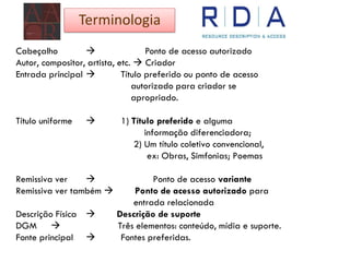 Cabeçalho  Ponto de acesso autorizado
Autor, compositor, artista, etc.  Criador
Entrada principal  Título preferido ou ponto de acesso
autorizado para criador se
apropriado.
Título uniforme  1) Título preferido e alguma
informação diferenciadora;
2) Um título coletivo convencional,
ex: Obras, Simfonias; Poemas
Remissiva ver  Ponto de acesso variante
Remissiva ver também  Ponto de acesso autorizado para
entrada relacionada
Descrição Física  Descrição de suporte
DGM  Três elementos: conteúdo, mídia e suporte.
Fonte principal  Fontes preferidas.
Terminologia
 