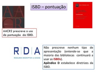Não prescreve nenhum tipo de
apresentação (entende-se que a
maioria das bibliotecas continuará a
usar as ISBDs).
Apêndice D estabelece diretrizes da
ISBD.
ISBD – pontuação
AACR2 prescreve o uso
de pontuação da ISBD.
 