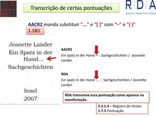 Transcrição de certas pontuações
AACR2 manda substituir "..." e "[ ]" com “–" e "( )"
RDA transcreve essa pontuação como aparece na
manifestação.
AACR2
Ein spatz in der Hand – : Sachgeschichten / Jeanette
Lander.
RDA
Ein spatz in der Hand ... : Sachgeschichten / Jeanette
Lander.
1.1B1
2.3.1.4 – Registro de títulos
1.7.3 Pontuação
 