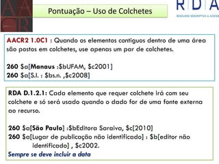 Pontuação – Uso de Colchetes
AACR2 1.0C1 : Quando os elementos contiguos dentro de uma área
são postos em colchetes, use apenas um par de colchetes.
260 $a[Manaus :$bUFAM, $c2001]
260 $a[S.l. : $bs.n. ,$c2008]
RDA D.1.2.1: Cada elemento que requer colchete irá com seu
colchete e só será usado quando o dado for de uma fonte externa
ao recurso.
260 $a[São Paulo] :$bEditora Saraiva, $c[2010]
260 $a[Lugar de publicação não identificado] : $b[editor não
identificado] , $c2002.
Sempre se deve incluir a data
 