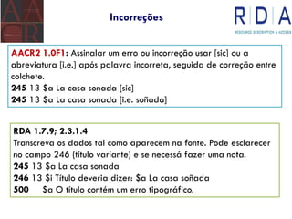 Incorreções
AACR2 1.0F1: Assinalar um erro ou incorreção usar [sic] ou a
abreviatura [i.e.] após palavra incorreta, seguida de correção entre
colchete.
245 13 $a La casa sonada [sic]
245 13 $a La casa sonada [i.e. soñada]
RDA 1.7.9; 2.3.1.4
Transcreva os dados tal como aparecem na fonte. Pode esclarecer
no campo 246 (título variante) e se necessá fazer uma nota.
245 13 $a La casa sonada
246 13 $i Título deveria dizer: $a La casa soñada
500 $a O título contém um erro tipográfico.
 