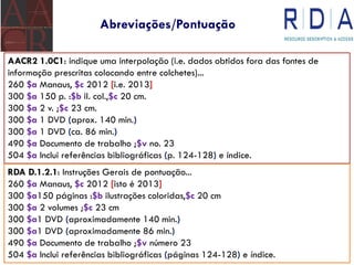 Abreviações/Pontuação
AACR2 1.0C1: indique uma interpolação (i.e. dados obtidos fora das fontes de
informação prescritas colocando entre colchetes)...
260 $a Manaus, $c 2012 [i.e. 2013]
300 $a 150 p. :$b il. col.,$c 20 cm.
300 $a 2 v. ;$c 23 cm.
300 $a 1 DVD (aprox. 140 min.)
300 $a 1 DVD (ca. 86 min.)
490 $a Documento de trabalho ;$v no. 23
504 $a Inclui referências bibliográficas (p. 124-128) e índice.
RDA D.1.2.1: Instruções Gerais de pontuação...
260 $a Manaus, $c 2012 [isto é 2013]
300 $a150 páginas :$b ilustrações coloridas,$c 20 cm
300 $a 2 volumes ;$c 23 cm
300 $a1 DVD (aproximadamente 140 min.)
300 $a1 DVD (aproximadamente 86 min.)
490 $a Documento de trabalho ;$v número 23
504 $a Inclui referências bibliográficas (páginas 124-128) e índice.
 