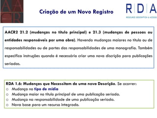 Criação de um Novo Registro
AACR2 21.2 (mudanças no título principal) e 21.3 (mudanças de pessoas ou
entidades responsáveis por uma obra). Havendo mudanças maiores no título ou de
responsabilidades ou de partes das responsabilidades de uma monografia. Também
especifica instruções quando é necessário criar uma nova discrição para publicações
seriadas.
RDA 1.6: Mudanças que Necessitam de uma nova Descrição. Se ocorrer:
o Mudança no tipo de mídia
o Mudança maior no título principal de uma publicação seriada.
o Mudança na responsabilidade de uma publicação seriada.
o Nova base para um recurso integrado.
 