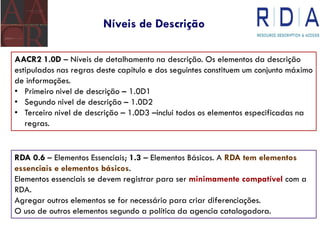 Níveis de Descrição
AACR2 1.0D – Níveis de detalhamento na descrição. Os elementos da descrição
estipulados nas regras deste capítulo e dos seguintes constituem um conjunto máximo
de informações.
• Primeiro nivel de descrição – 1.0D1
• Segundo nivel de descrição – 1.0D2
• Terceiro nivel de descrição – 1.0D3 –inclui todos os elementos especificadas na
regras.
RDA 0.6 – Elementos Essenciais; 1.3 – Elementos Básicos. A RDA tem elementos
essenciais e elementos básicos.
Elementos essenciais se devem registrar para ser minimamente compatível com a
RDA.
Agregar outros elementos se for necessário para criar diferenciações.
O uso de outros elementos segundo a política da agencia catalogadora.
 