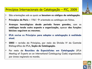 Princípios Internacionais de Catalogação – PIC, 2009
• São orientações sob os quais se baseiam os códigos de catalogação.
• Princípios de Paris – 1961  orientado os catálogos em fichas.
• Avanços tecnológicos desde período foram grandes, com os
catálogos tendo outro aspecto e organização, apesar das funções
básicas seguirem as mesmas.
• IFLA revisa os Princípios para adaptar a catalogação à realidade
atual.
• 2003 – revisão do Princípios, por meio da Divisão IV do Controle
Bibliográfico da IFLA, Seção de Catalogação.
• Por meio de Reuniões de Especialistas em Catalogação (IFLA
Meeting of Experts on an International Cataloguing Code) organizadas
por áreas regionais no mundo.
 