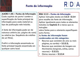 Fonte de informação
AACR2 1.0A – Fontes de Informação
Cada capítulo da parte I contém a
especificação da fonte principal de
informação para cada material ou
tipo de publicação nele incluído.
A fonte de informação pode ser de
natureza unitária (ex. página de rosto)
ou coletiva (ex. Sequência de créditos
de um filme).
Prefirir a informação encontrada na
fonte principal àquela encontrada em
qualquer outro local.
RDA 2.2.2 – Fontes de Informação
Aplicar instruções dadas em 2.2.2 –2.2.4
para escolha da fonte de informação.
Aplicar igualmente para todos os elementos
incluídos no Capítulo 2 a menos que as
instruções
sobre fontes para o elemento especifiquem
outra forma.
As fontes de informação foram
condensadas em três categorias:
• Recursos que consistem de uma ou mais
páginas, ou cartão) – 2.2.2.2;
• Recursos que consistem de Imagens em
Movimentos (tangíveis, online, outros
recursos) – 2.2.2.3;
• Outros recursos – 2.2.2.4
 