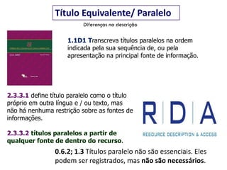 0.6.2; 1.3 Títulos paralelo não são essenciais. Eles
podem ser registrados, mas não são necessários.
Título Equivalente/ Paralelo
1.1D1 Transcreva títulos paralelos na ordem
indicada pela sua sequência de, ou pela
apresentação na principal fonte de informação.
2.3.3.1 define título paralelo como o título
próprio em outra língua e / ou texto, mas
não há nenhuma restrição sobre as fontes de
informações.
2.3.3.2 títulos paralelos a partir de
qualquer fonte de dentro do recurso.
Diferenças na descrição
 