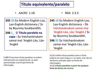 • AACR2 1.1D
245 10 $a Modern English-Lao,
Lao-English dictionary / $c
by Bounmy Soukbandith.
246 1_ $i Título paralelo na
capa : $a Vatchanānukom
samai mai ‘Angkit-Lāo, Lāo-
’Angkit
• RDA 2.3.3
245 10 $a Modern English-Lao,
Lao-English dictionary = $b
Vatchanānukom samai mai
‘Angkit-Lāo, Lāo-’Angkit / $c
by Bounmy Soukbandith.
246 31 $a Vatchanānukom
samai mai ‘Angkit-Lāo, Lāo-
’Angkit
1.1D1 Transcreva títulos paralelos na ordem
indicada pela sua sequência de, ou pela
apresentação na principal fonte de
informação.
2.3.3.1 define título paralelo como o título
próprio em outra língua e / ou texto, mas não há
nenhuma restrição sobre as fontes de
informações.
2.3.3.2 títulos paralelos a partir de qualquer
fonte de dentro do recurso.
Título equivalente/paralelo
 