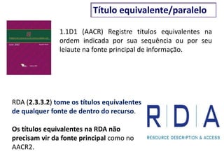1.1D1 (AACR) Registre títulos equivalentes na
ordem indicada por sua sequência ou por seu
leiaute na fonte principal de informação.
RDA (2.3.3.2) tome os títulos equivalentes
de qualquer fonte de dentro do recurso.
Os títulos equivalentes na RDA não
precisam vir da fonte principal como no
AACR2.
Título equivalente/paralelo
 