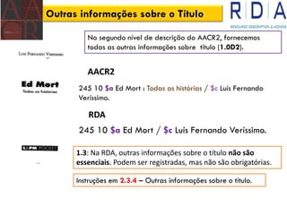 Outras informações sobre o Título
AACR2
245 10 $a Ed Mort : Todas as histórias / $c Luís Fernando
Veríssimo.
RDA
245 10 $a Ed Mort / $c Luís Fernando Veríssimo.
No segundo nível de descrição do AACR2, fornecemos
todas as outras informações sobre título (1.0D2).
1.3: Na RDA, outras informações sobre o título não são
essenciais. Podem ser registradas, mas não são obrigatórias.
Instruções em 2.3.4 – Outras informações sobre o título.
 