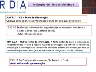 Indicação de Responsabilidade
AACR2 1.1A2 – Fonte de Informação.
Coloque entre colchetes a informação obtida em qualquer outra fonte.
245 10 $a Gestão tributária das organizações na economia brasileira /
$c[por Carlos José Caetano Bacha]
Autor retirado da capa
RDA 2.2.4 – Outras fontes de informação. A fonte preferida para a indicação de
responsabilidade é todo o recurso. Quando as instruções especificam a transcrição,
indique que a informação foi retirada de uma fonte externa ao recurso: por meio de
uma nota ou por outro meio (por ex. mediante um código ou o uso de colchetes).
245 10 $a Principios de economía /$c Robert H. Frank.
Autor retirado da apresentação.
 