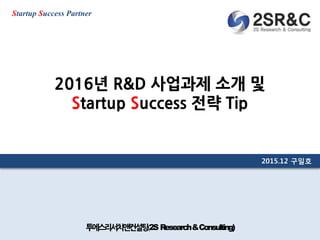 2015-12-26 1투에스리서치앤컨설팅(2S Research&Consulting)
2015.12 구일호
Startup Success Partner
2016년 R&D 사업과제 소개 및
Startup Success 전략 Tip
 
