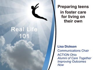 Real Life
101
Preparing teens
in foster care
for living on
their own
Lisa Dickson
Communications Chair
ACTION Ohio
Alumni of Care Together
Improving Outcomes
Now
 