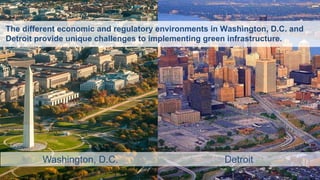 New Jersey Future | Redevelopment Forum
2016
The Triple-Bottom-Line Beauty of Green Infrastructure 5
Washington, D.C. Detroit
The different economic and regulatory environments in Washington, D.C. and
Detroit provide unique challenges to implementing green infrastructure.
 