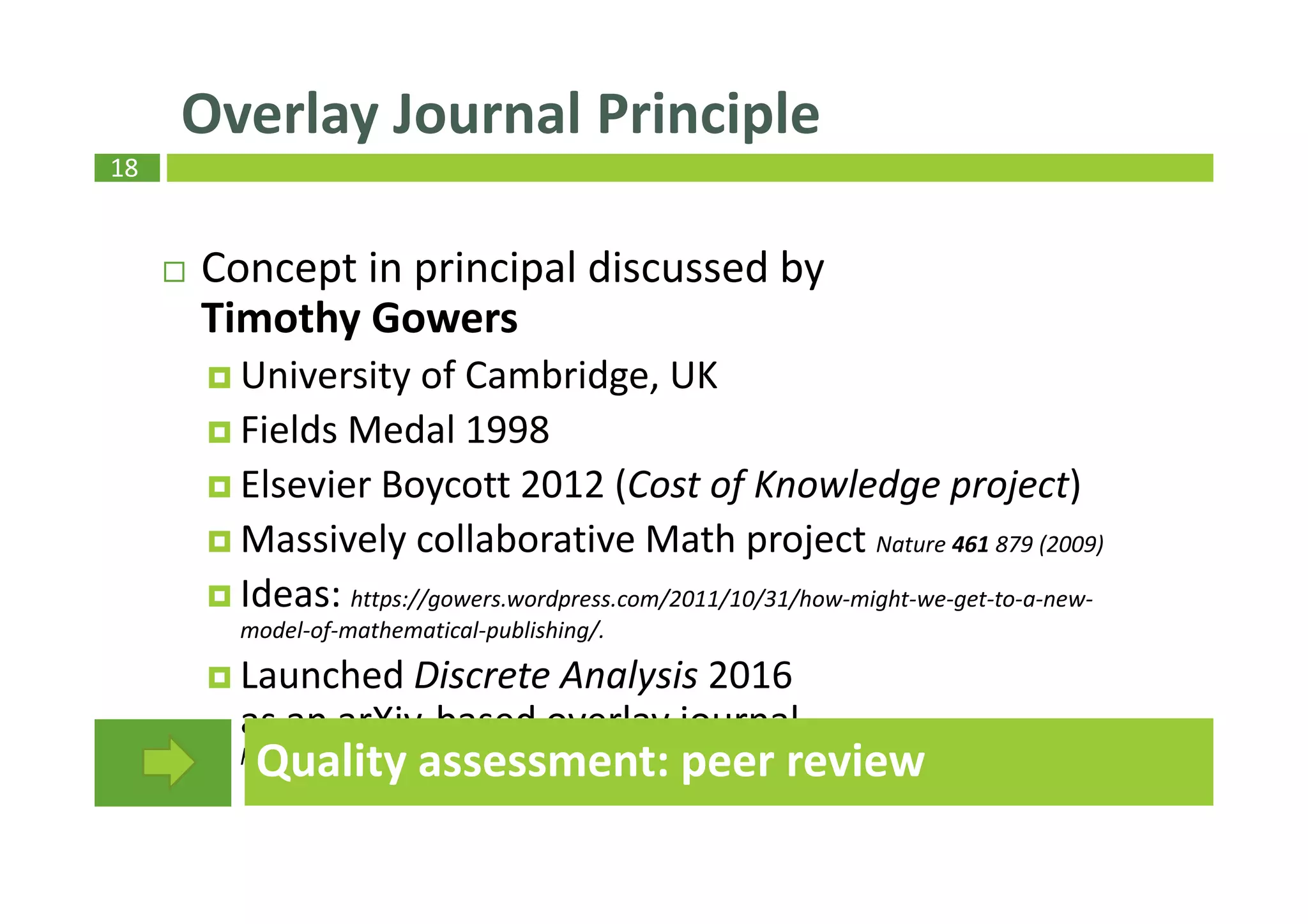 18
Concept in principal discussed by
Timothy Gowers
University of Cambridge, UK
Fields Medal 1998
Elsevier Boycott 2012 (Cost of Knowledge project)
Massively collaborative Math project Nature 461 879 (2009)
Ideas: https://gowers.wordpress.com/2011/10/31/how-might-we-get-to-a-new-
model-of-mathematical-publishing/.
Launched Discrete Analysis 2016
as an arXiv-based overlay journal
https://gowers.wordpress.com/2015/09/10/discrete-analysis-an-arxiv-overlay-journal
Overlay Journal Principle
Quality assessment: peer review
 