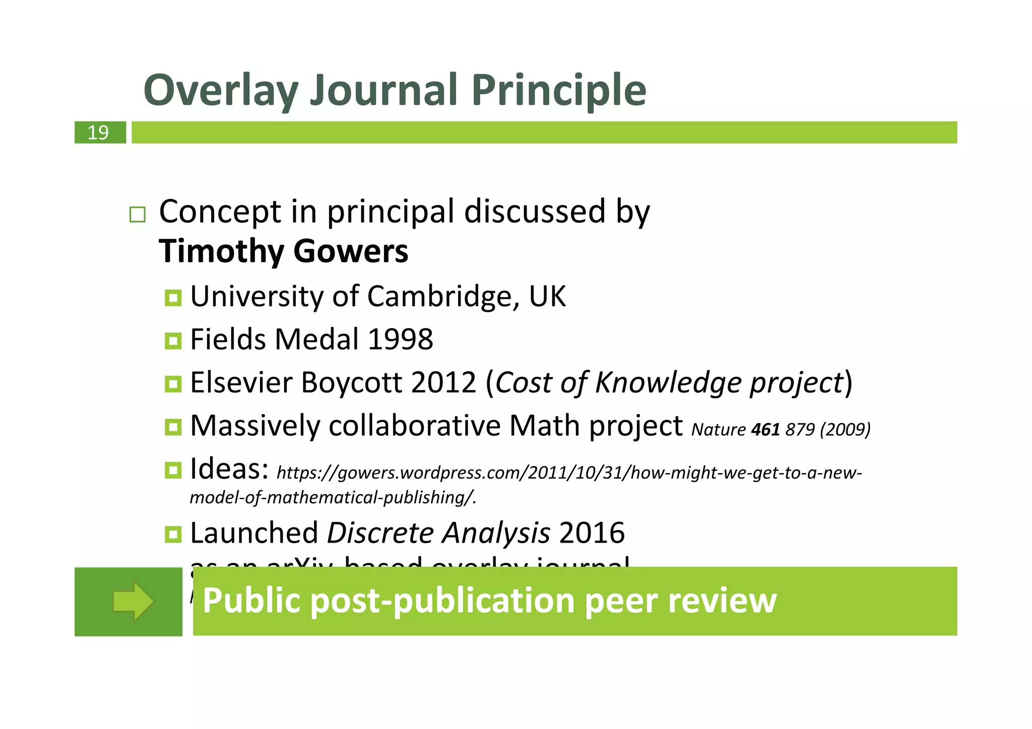 19
Concept in principal discussed by
Timothy Gowers
University of Cambridge, UK
Fields Medal 1998
Elsevier Boycott 2012 (Cost of Knowledge project)
Massively collaborative Math project Nature 461 879 (2009)
Ideas: https://gowers.wordpress.com/2011/10/31/how-might-we-get-to-a-new-
model-of-mathematical-publishing/.
Launched Discrete Analysis 2016
as an arXiv-based overlay journal
https://gowers.wordpress.com/2015/09/10/discrete-analysis-an-arxiv-overlay-journal
Overlay Journal Principle
Public post-publication peer review
 