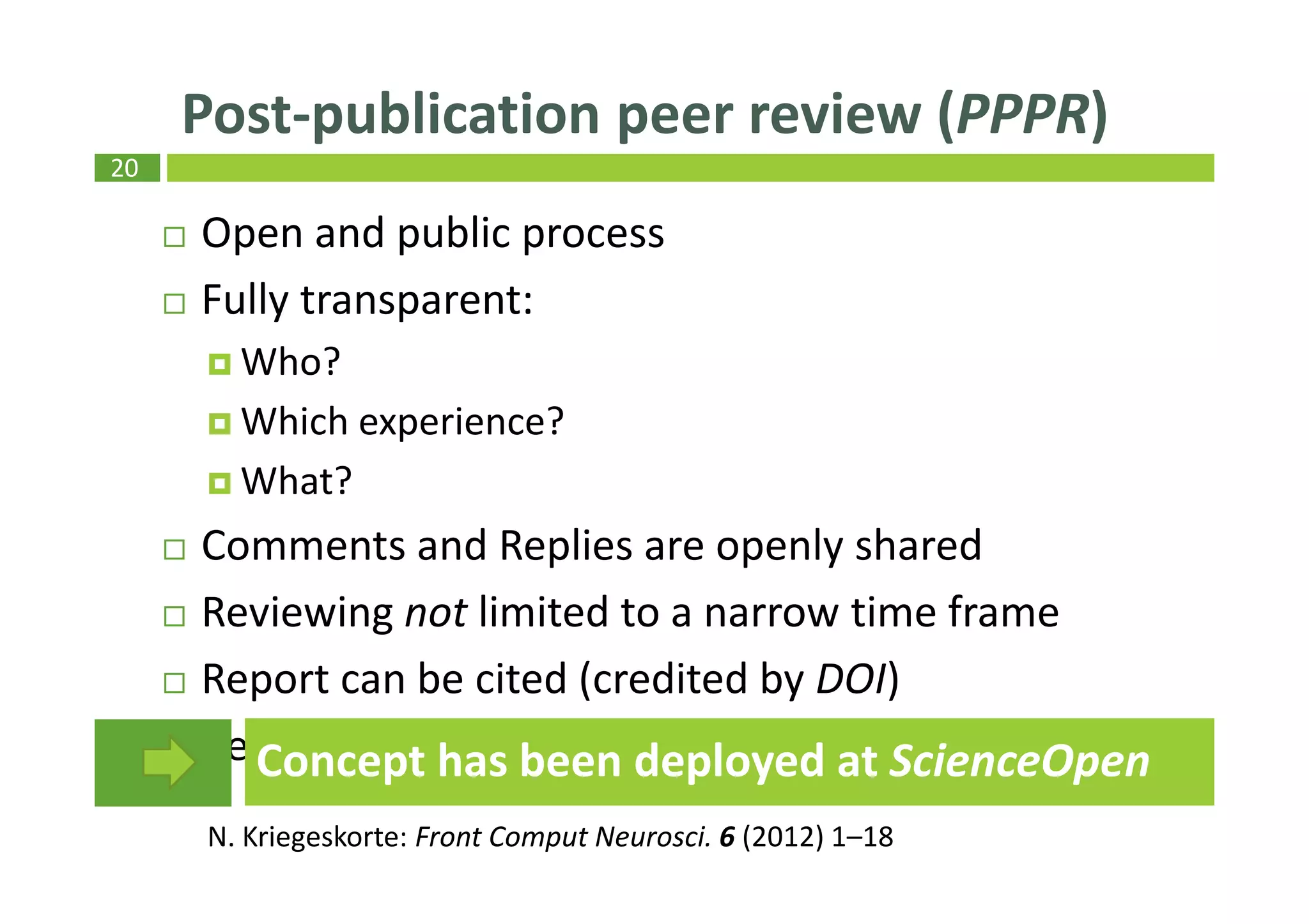 20
Open and public process
Fully transparent:
Who?
Which experience?
What?
Comments and Replies are openly shared
Reviewing not limited to a narrow time frame
Report can be cited (credited by DOI)
Reviewer is acknowledged
Post-publication peer review (PPPR)
N. Kriegeskorte: Front Comput Neurosci. 6 (2012) 1–18
Concept has been deployed at ScienceOpen
 