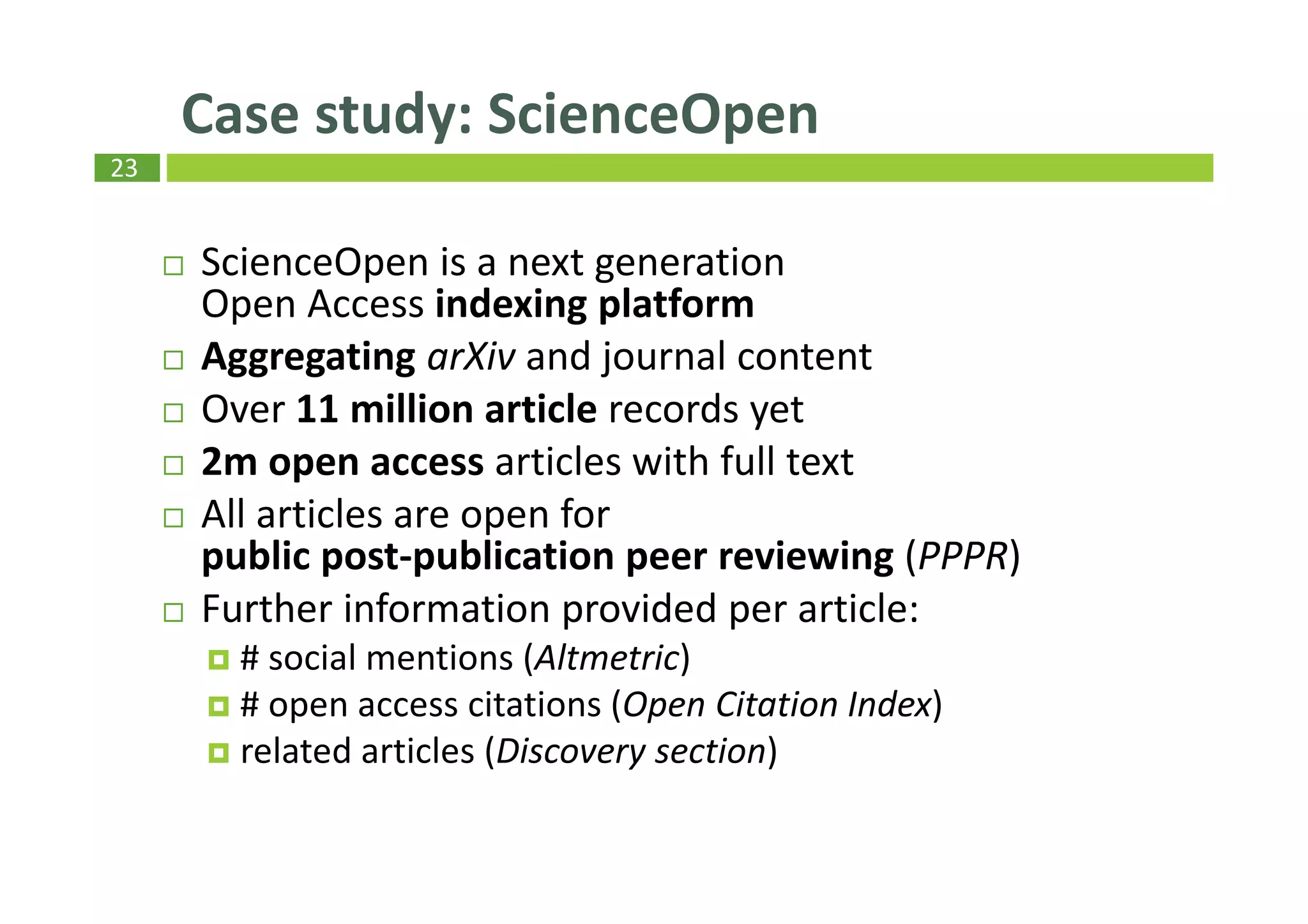 23
ScienceOpen is a next generation
Open Access indexing platform
Aggregating arXiv and journal content
Over 11 million article records yet
2m open access articles with full text
All articles are open for
public post-publication peer reviewing (PPPR)
Further information provided per article:
# social mentions (Altmetric)
# open access citations (Open Citation Index)
related articles (Discovery section)
Case study: ScienceOpen
 