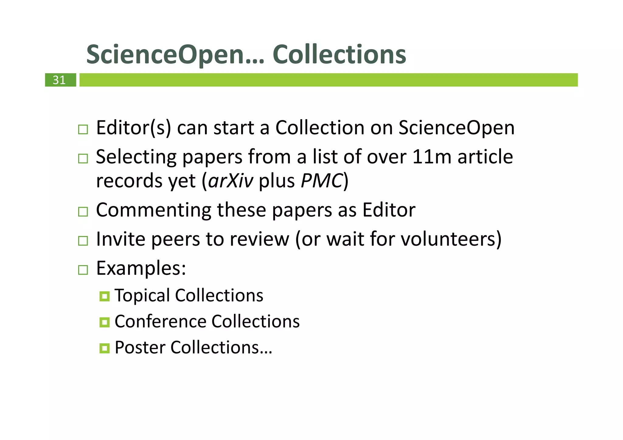 31
Editor(s) can start a Collection on ScienceOpen
Selecting papers from a list of over 11m article
records yet (arXiv plus PMC)
Commenting these papers as Editor
Invite peers to review (or wait for volunteers)
Examples:
Topical Collections
Conference Collections
Poster Collections…
ScienceOpen… Collections
 
