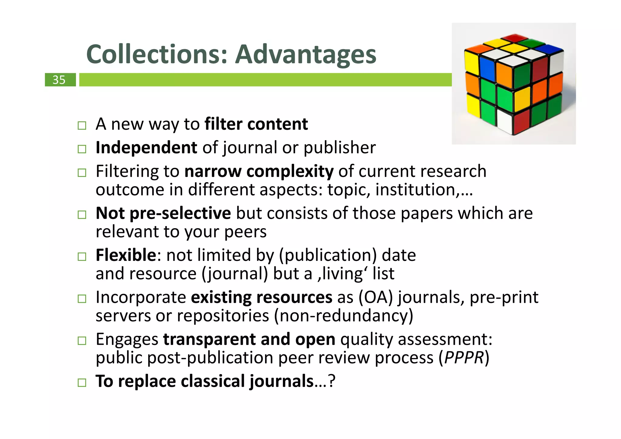 35
A new way to filter content
Independent of journal or publisher
Filtering to narrow complexity of current research
outcome in different aspects: topic, institution,…
Not pre-selective but consists of those papers which are
relevant to your peers
Flexible: not limited by (publication) date
and resource (journal) but a ‚living‘ list
Incorporate existing resources as (OA) journals, pre-print
servers or repositories (non-redundancy)
Engages transparent and open quality assessment:
public post-publication peer review process (PPPR)
To replace classical journals…?
Collections: Advantages
 