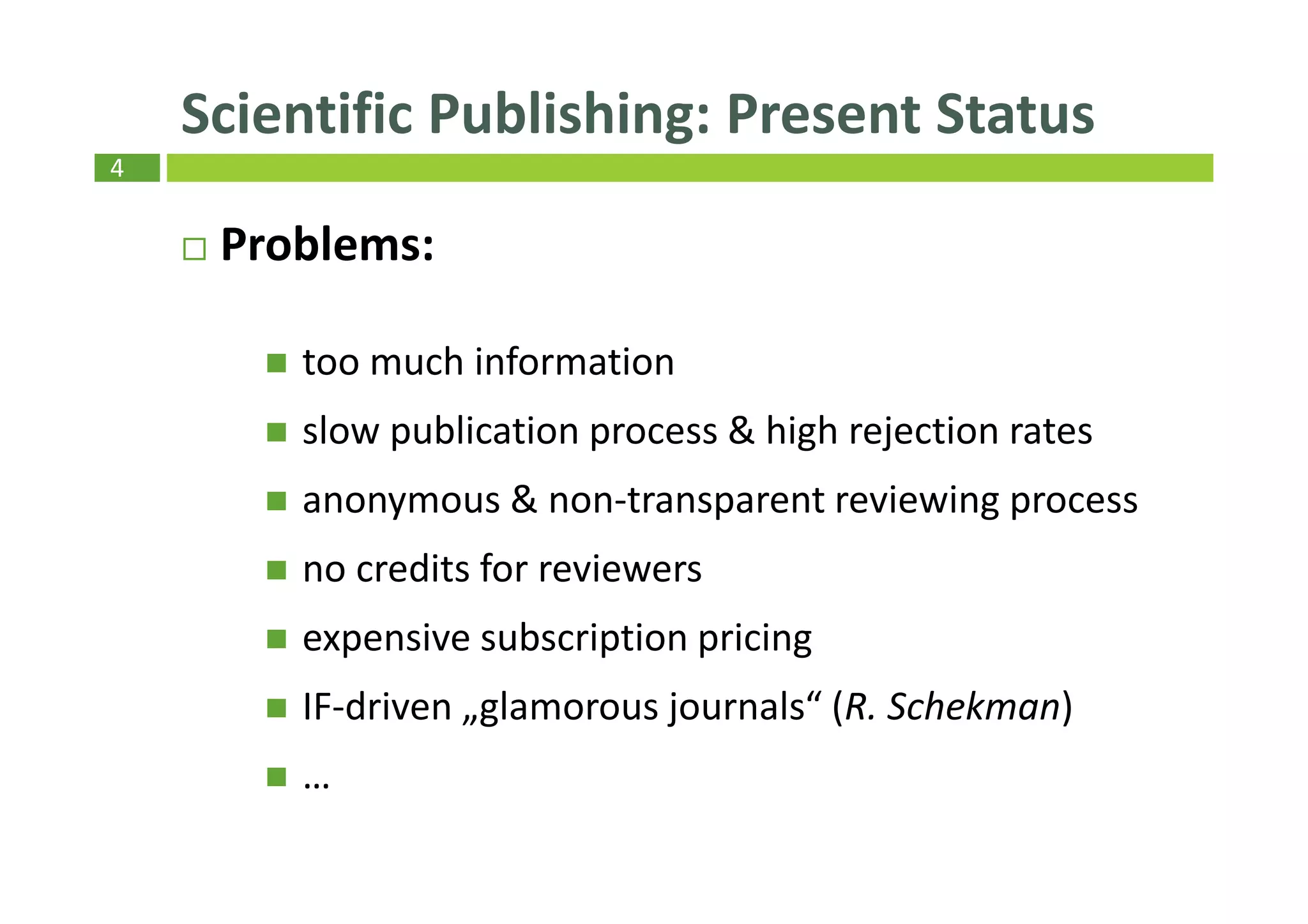 4
Scientific Publishing: Present Status
Problems:
too much information
slow publication process & high rejection rates
anonymous & non-transparent reviewing process
no credits for reviewers
expensive subscription pricing
IF-driven „glamorous journals“ (R. Schekman)
…
 