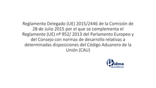 Reglamento Delegado (UE) 2015/2446 de la Comisión de
28 de Julio 2015 por el que se complementa el
Reglamente (UE) nº 952/ 2013 del Parlamento Europeo y
del Consejo con normas de desarrollo relativas a
determinadas disposiciones del Código Aduanero de la
Unión (CAU)
 