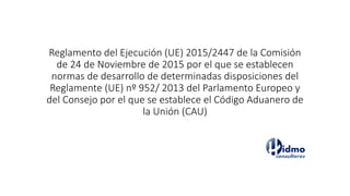 Reglamento del Ejecución (UE) 2015/2447 de la Comisión
de 24 de Noviembre de 2015 por el que se establecen
normas de desarrollo de determinadas disposiciones del
Reglamente (UE) nº 952/ 2013 del Parlamento Europeo y
del Consejo por el que se establece el Código Aduanero de
la Unión (CAU)
 