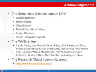 Acknowledgements
• The Semantic e-Science team at UPM
• Carlos Badenes
• Daniel Garijo
• Olga Giraldo
• Rafael González-Ca...