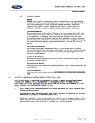ENGINEERING MATERIAL SPECIFICATION
WSS-M99P9999-A1
Copyright © 2016, Ford Global Technologies, LLC Page 7 of 45
3.3.1 Definition of Materials
Material
Material within the text of this Standard means the primary medium that may contain a
"substance", which is restricted by this Standard, such as a friction material (e.g. clutch or
brake pad) containing lead sulfide. Acceptable material descriptions are Industry
standards or Ford Motor Company standards/specifications. Where these are not
available to define the material, a supplier's standards/specification may be used.
Dimensional Material
Dimensional materials are those having their own shape and are essentially solid. Most
are considered "articles" (See definition of "Article"). Examples of these materials would
include assemblies, components, semi-components and hard parts. Note that some
dimensional materials (e.g. dry friction materials, steel, steel alloys, etc.) are "hazardous
articles" and can release hazardous non-dimensional substances during/after processing,
and would be subject to reporting obligations of section 4.5.2 and may require a TOX
number.
Non-Dimensional Material
Non-dimensional materials are those that have no intrinsic shape without containing
structure. Examples of these materials are fluids, gases, powders and semi-solids (pastes)
like adhesives, greases, paints, bulk chemicals, and separately packaged chemicals in
post-production service kits.
Non-Production Material
A dimensional or non-dimensional material used in Ford facilities which does not remain
on products marketed by Ford.
Post-Production Material
A dimensional or non-dimensional material that is used to service a vehicle after it exits the
assembly plant.
Production Material
A dimensional or non-dimensional material which becomes part of a product marketed by
Ford.
4. RESTRICTED SUBSTANCE AND RECYCLED CONTENT REPORTING
FOR THE REPORTING OF SUBSTANCES CONTAINED IN PRODUCTION PARTS (INCLUDING SERVICE
PARTS), FORD MOTOR COMPANY SUBSCRIBES TO THE GLOBAL AUTOMOTIVE DECLARABLE
SUBSTANCE LIST (GADSL, http://www.gadsl.org). ADDITIONAL OR MODIFIED REQUIREMENTS TO THE
GADSL LIST ARE CONTAINED IN TABLE 1 AND THE RSL.
4.1 ELECTRONIC REPORTING USING THE INTERNATIONAL MATERIAL DATA SYSTEM (IMDS) (URL:
http://www.mdsystem.com/)
ALL PARTS AND MATERIALS REMAINING ON A VEHICLE AT POINT OF SALE AND ALL SERVICE
PARTS ARE REQUIRED TO BE REPORTED USING IMDS.
Suppliers are required to meet the reporting deadlines for production and service parts consistent with the
Global Production Development System (GPDS). Product data submissions should begin immediately to
support vehicle program timing and should be completed by the reporting deadlines.
 