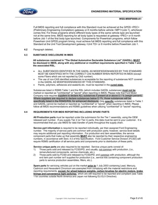 ENGINEERING MATERIAL SPECIFICATION
WSS-M99P9999-A1
Copyright © 2016, Ford Global Technologies, LLC Page 8 of 45
Full IMDS reporting and full compliance with this Standard must be achieved at the GPDS <PEC>
(Preliminary Engineering Completion) gateway or 8 months before vehicle <MP1>(Job 1), whichever
comes first. For those programs where different body types of the same vehicle type are launched
not at the same time, IMDS reporting for all body types is requested at gateway <PEC> or 8 month
before Job 1 of the first body type launched. Components for Powertrain programs, which follow
Powertrain Unit GPDS program timing, must achieve full IMDS reporting and full compliance with this
Standard at the Unit Tool Development gateway <Unit TD> or 8 months before Powertrain Job 1.
4.2 Paragraph deleted.
4.3 SUBSTANCE DISCLOSURE IN IMDS
All substances contained in "The Global Automotive Declarable Substance List" (GADSL), MUST
be disclosed in IMDS, along with any additional or modified requirements specified in Table 1 and
the associated RSL.
 ALL SUBSTANCES IDENTIFIED IN THE GADSL AS MODIFIED/ENHANCED BY THIS STANDARD
MUST BE IDENTIFIED WITH THE CORRECT CAS NUMBER WHEN REPORTED IN IMDS (except
some Fibers which are not reported by CAS number).
 The use of non-CAS identified substances is acceptable for the reporting of substances NOT covered
in the GADSL AS MODIFIED/ENHANCED BY THIS STANDARD.
 Paints, polymers, adhesives and sealants etc. must be reported in the cured state.
Substances listed in RSMS Table 1 and the RSL (which includes GADSL substances) must not be
marked or reported as "confidential" or "secret" when reporting in IMDS. Please note that Ford Motor
Company now requires suppliers to declare ALL substances if present at or above 0.1 % (weight percent).
Where suppliers are required to declare substances below 0.1%, those substances will be
specifically listed in the RSMS/RSL for enhanced disclosure. Only specific substances listed in Table 1
and GADSL cannot be marked or reported as "confidential" or "secret" when reporting in IMDS. Please
follow all IMDS recommendations and RSMS guidelines when utilizing "confidential" or "secret" reporting.
4.4 REQUIREMENTS FOR IMDS REPORTING INCLUDING SPARE PARTS
All Production parts must be reported under the submission for the Tier 1 assembly, using the OEM
released part number. If you supply Tier 2 (or Tier n) parts, this data must be sent to your customer. It is
recommended that you use IMDS for data transfer of parts throughout the supply chain.
Service part information is required to be reported individually, per their assigned Ford Engineering
number. The majority of service parts are common with production parts; however, service level details
may require additional part reporting information. For production end item assemblies, the service
component parts that make up that assembly MUST also be reported by their respective engineering
numbers, in accordance with Sect. 4.0 of this Specification. Ford Customer Service Division (FCSD) will
require RSMS certification of all service parts and components prior to distribution of these parts.
Service unique parts are also required to be reported. Service unique parts consist of:
1) Those parts sold and released by FCSD/PD, and usually, not common with production, (i.e.,
remanufactured components, service chemicals, etc.).
2) Those parts sold by FCSD and released by FCSD/PD, and common with production, although the
end item part number isn't supplied for production (i.e., service kits containing component production
parts to service production assemblies, filters, etc.).
Spare parts for servicing vehicles put on the market prior to 1 July 2003 containing Lead, Mercury,
Cadmium and Hexavalent Chromium are exempted from complying with the material restrictions and
reporting requirements, except, for wheel balance weights, carbon brushes for electric motors, brake
linings and convenience light switches, which are still required to be reported and compliant (see Table
1 for countries outside North America and Japan not following EU ELV Directive).
 