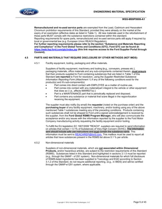 ENGINEERING MATERIAL SPECIFICATION
WSS-M99P9999-A1
Copyright © 2016, Ford Global Technologies, LLC Page 9 of 45
Remanufactured and re-used service parts are exempted from the Lead, Cadmium and Hexavalent
Chromium prohibition requirements of this Standard, provided they were already on the market at the
expiry of an exemption (effective dates as listed in Table 1). All new materials used in the refurbishment of
these parts MUST comply with the substance restrictions contained within this standard.
Reporting requirements for spare parts, remanufactured and re-used service parts still apply if required by
local or governmental law (e.g. European Union REACH Regulation).
For further reporting requirements please refer to the section “Substance and Materials Reporting
and Compliance” in the Ford Global Terms and Conditions (GTC). Ford GTC can be found at:
https://web.fsp.ford.com/gtc/index.jsp (this link requires access to the Ford Supplier Portal through
Covisint).
4.5 PARTS AND MATERIALS THAT REQUIRE DISCLOSURE BY OTHER METHODS (NOT IMDS):
4.5.1 Facility equipment, tooling, packaging and office materials.
Suppliers of facility equipment, machinery and tooling (e.g., conveyers, presses etc.),
packaging materials, office materials and any sub-components contained therein, must ensure
that their products supplied to Ford containing substances that are listed in Table 1 of this
Standard are reported to Ford for resolution, using the Supplier Restricted Substance
Information Reporting Form (Attachment 1) if any of the following conditions exist for the
product(s) and it's sub-component(s):
 Part comes into direct contact with EMPLOYEE as a matter of routine use,
 Part comes into contact with any material/part integral to the vehicle or other equipment
that does so { i.e., affects MARKET(s) }
 Part is a MAINTENANCE part that is periodically replaced and disposed,
 Part contains any substance or material that is/are illegal in the region/location
receiving the equipment.
The supplier must also notify (by email) the requester (noted on the purchase order) and the
purchasing buyer of any facility equipment, machinery, and/or tooling using any of the above
mentioned Table 1 substances meeting any of the preceding conditions. Products containing
such substances shall not be shipped to Ford until a signed acknowledgement is received by
the supplier, from the Ford Global RSMS Program Manager, who will also communicate the
acceptance and/or any issues with the information reported by the supplier to the Ford Motor
Company manufacturing activity requesting the facility equipment and/or tooling.
To fulfill the EU legislation EC 1907/2006 "REACH", suppliers are required to send information
on articles that contain > 0.1% of Substances of Very High Concern (SVHC). The information
sent should include safe use instructions and must contain the substance name. This
information must be sent to REACHREP@ford.com. This mailbox must be used to report all
articles that have substances present in the RSMS list above 0.1 % per article.
4.5.2 Non-dimensional materials
Suppliers of non-dimensional materials, which are not associated within Dimensional
Products, and/or hazardous articles, are subject to the restriction requirements of this Standard
(RSMS). Substances listed in this Standard and highlighted in sections 3.1.5 must be reported
(e.g., through the GMAP - e1291 system). Non-dimensional materials for which full disclosure
of RSMS-listed ingredients has been supplied to Toxicology and EQO according to Section
3.1.2 of this Standard, do not require additional reporting, (e.g., in IMDS) and will be certified
through the GMAP-e1291 system, where applicable.
 