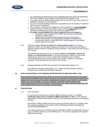ENGINEERING MATERIAL SPECIFICATION
WSS-M99P9999-A1
Copyright © 2016, Ford Global Technologies, LLC Page 10 of 45
 ALL SUBSTANCES IDENTIFIED IN THIS STANDARD (SEE RSL) MUST BE IDENTIFIED
WITH THE CORRECT CAS NUMBER WHEN REPORTED IN GMAP- e1291.
 If a supplier reports an RSMS substance without the correct CAS number, they will NOT be
fulfilling the requirements of this Standard.
 The use of non-CAS identified substances is acceptable only for the reporting of substances
NOT covered in this Standard.
 Paints, polymers, adhesives and sealants etc. must be reported in the non-cured state.
 Substances listed in this Standard (RSMS Table 1 and RSL) must not be marked or
reported as "confidential" or "secret" when reporting in GMAP-e1291.
 An update of existing GMAP-e1291 data is required if there are changes in:
 Formulation and/or weight percent of RSMS listed substances (see MSDS
Guidelines in GMAP e1291:
https://fim.covisint.com/ap/ford?TARGET=https://web.emmg.ford.com/e1291/menu/
 Product name changes must be disclosed to requestor immediately upon
occurrence and require a new GMAP-e1291 submittal against a new material
request, rather than an update.
4.5.3 "Hazardous articles" that do not remain on a vehicle at point of sale, do not require
disclosure in IMDS, but may require disclosure per section 4.5.2 if article becomes friable or
otherwise releases hazardous substances during processing. These articles may also require a
TOX number.
“Non-dimensional materials found in or on articles” used in a Ford facility or that do not
remain on a vehicle at point of sale, do not require disclosure in IMDS, but may require
disclosure per section 4.5.2 if known or reasonably anticipated to pose a health or
environmental hazard during normal handling, use, service or disposal, or if otherwise
regulated. These materials may also require a TOX number.
4.5.4 Packaging Materials and Other Non-production Hard Parts (office supplies, etc.)
Same REACH rules apply as described in 4.5.1. Please note that packaging material is
considered as an article under the REACH regulation.
4.6 PARTS AND MATERIALS THAT REQUIRE REPORTING BOTH IN IMDS AND GMAP- e1291
Dimensional Products that are reported in IMDS may contain Non-dimensional Materials that will require
further reporting via GMAP-e1291. Greases, lubricants, rust preventives, as well as paints, adhesives and
sealants, etc. must be reported if known to, or reasonably anticipated to, pose a health or environmental
hazard during normal handling, use, service or disposal, or otherwise require reporting due to
environmental regulation (in the as received or uncured state). Also, some "hazardous articles" (e.g., dry
friction materials) are required to be reported via both processes.
4.7 CERTIFICATION
4.7.1 Parts Certification
For parts that are required to be reported in IMDS according to section 4.1, the Ford
Certification page must be completed in IMDS by December 31, 2016. It is the supplier's
responsibility to assure that the person certifying is of the appropriate authority for the supplying
company.
By certifying in IMDS, suppliers are giving an assurance that their parts are in compliance with
the substance prohibitions in this version of the Ford Restricted Substance Management
Standard (WSS-M99P9999-A1).
To be able to perform the Ford Motor Company Certification in IMDS, the appropriate user must
have a "Certifier" profile set up in their IMDS account. This profile is assigned by the suppliers
"IMDS Client Manager”.
 