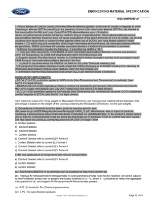 ENGINEERING MATERIAL SPECIFICATION
WSS-M99P9999-A1
Copyright © 2016, Ford Global Technologies, LLC Page 32 of 45
l) Various feedstocks used to create chlorinated alkanes/alkenes (globally) are known to contain or degrade to short-
chain length alkanes (SCCAs) resulting in the presence of short chain chlorinated alkanes (SCCAs ) (as defined in
footnote-k) within the Mid and Long chain (C14-C20) alkane/alkenes upon chlorination.
Hence, non-dimensional products containing medium, long or unspecified chain chloro-alkanes/alkenes require
documentation that their presence does not cause exceedance of the SCCA threshold of 0.0% by weight. As several
countries have issued bans or consent orders against further use of SCCAs, and have limited content of chain
lengths < C21 within long and unspecified chain length chlorinated alkanes/alkenes, all chlorinated alkanes/alkenes
are prohibited. RSMS committee will consider exemption/deviation if sufficient documentation is provided.
Sufficient documentation includes the following, if submitted via GMAP-e1291:
1) Copy (as 'other document') of the MSDS of each chlorinated alkane/alkene blended mixtures (sub-product)
within the final product, its CAS# and weight percent within the final product, and
2) Supplier Specific Pre-Manufacture number or Confidential Inventory Accession number must accompany each
CAS# for each chlorinated alkane/alkene blended in the final
product for countries where the CAS# is not listed on the public Chemical Inventory, and
3) Final product formulation disclosure must contain full (100%) disclosure of all CAS#s resulting from blending of
chlorinated alkane/alkene mixtures (sub-product) within the final product, and
4) Affirmation that the final product does not contain SCCA per definition listed in footnote-k.
REGULATORY APPLICABILITY:
-- SCCA (C10-C13) prohibition applies to All Products (Non-Dimensional and Dimensional) immediately (see
Sec18.1 for legal drivers).
-- MCCA/LCCA (C14-C20) regardless of SCCA content are expected to be banned in Non-Dimensional products
May-2016 (supply manufacture) and July-2017(sales/uses) (see Sec18.2 for legal drivers).
-- vLCCA (>C20) prohibition applies to All Products (Non-Dimensional and Dimensional) because vLCCA substances
contain/ degrade to SCCAs (see Sec18.1 for legal drivers).
m) A maximum value of 0.1% by weight, of Hexavalent Chromium, per homogenous material will be tolerated, (this
percentage is based on the weight of the coating containing the Hexavalent Chromium, not the part weight).
n) Exceedance to threshold limits for select products requires permits, see:
http://www.ec.gc.ca/CEPARegistry/documents/regs/g2-14026_r1.pdf Manufacture, sale or import of products
containing 2-butoxyethanol above thresholds listed in Schedule I is prohibited unless: 1) the product is diluted before
use so that the 2-butoxyethanol levels are below the thresholds set in Schedule 1; OR 2) a permit has been issued.
See http://laws-lois.justice.gc.ca/eng/regulations/SOR-2006-347/page-1.html
o) Content deleted.
p) Content deleted.
q) Content deleted.
r) Content deleted.
s) Content Deleted refer to current ELV Annex II
t) Content Deleted refer to current ELV Annex II
u) Content Deleted refer to current ELV Annex II
v) Content Deleted refer to current ELV Annex II
w) No new applications of components with mercury are permitted.
x) Content Deleted refer to current ELV Annex II
y) Content Deleted
z) Content Deleted
aa) Test Method BSEN1811 as amended can be accessed at http://www.cenorm.be/
bb) Residual N-Nitrosoamines/N-Nitrosoamides in cured polymeric articles need not be reported, nor will be subject
to, the Prohibition at less than or equal to the stated threshold of 0.1 %, which is considered to reflect the aggregate
mass percent of all carcinogenic N-Nitrosoamines/N-Nitrosoamides present.
cc) 0.001% threshold For Chemical preparations
dd) 0.1% For semi-finished products
 