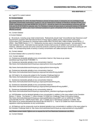 ENGINEERING MATERIAL SPECIFICATION
WSS-M99P9999-A1
Copyright © 2016, Ford Global Technologies, LLC Page 33 of 45
ee) 1µg/m2 For coated material
ff) Content Deleted
gg) Until September 23, 2016, the listed Petroleum mineral oil base stocks in lubricants are not prohibited if total
extractable polyaromatic hydrocarbon content is <3% as measured by Institute of Petroleum standard IP346 (a.k.a.
EI346). Subsequent to this date NORM EN 16143:2013 – should be used to for demonstrating conformity with the
limits per EU-R 2015/326 for extender oils). For Petroleum mineral oil base stocks in lubricants Institute of Petroleum
standard IP346 can still be used. Each individual substance is given a threshold of 0% to help Ford identify these
affected products.
hh) Content Deleted
ii) Content Deleted
jj) All products, including scrap metal contaminants: Radioactivity should meet "Unconditional Use Clearance Level"
requirements consistent with International Atomic Energy Agency (IAEA) and the Commission of European
Communities (CEC) standards for individual radionuclides IAEA-TECDOC-855 (1996) & Safety Series RS-G-1.7
(2004). (See RSMS Section 3.1.11). Radioactive sources used in manufacturing processes: are exempted if they
meet exemption levels. Exempted sources typically include small sources of radiation such as tracers used in
research, calibration sources and some consumer products containing small sources or low levels of activity per unit
mass. The corresponding levels of activity or activity concentration are called exemption levels.
kk) Content deleted
ll) Content Deleted refer to current ELV Annex II
mm) Content deleted
nn) Substances declarable globally at any concentration listed at: http://www.ec.gc.ca/ese-
ees/default.asp?lang=En&n=F26C98B1-1)
oo) Substances declarable globally at any concentration listed at:
http://www.chemicalsubstanceschimiques.gc.ca/group/boron-bore-eng.php#tbl1
http://www.chemicalsubstanceschimiques.gc.ca/group/boron-bore-eng.php
pp) Substances declarable globally at any concentration listed at:
http://www.chemicalsubstanceschimiques.gc.ca/group/internat/profil-eng.php#tbl1
qq) All Cobalt or its compounds subject to the Canadian Challenge listed at:
http://www.chemicalsubstanceschimiques.gc.ca/group/cobalt-eng.php#tbl1
rr) Substances declarable globally at any concentration listed at:
http://www.chemicalsubstanceschimiques.gc.ca/group/phenyl/profil-eng.php
ss) Substances declarable globally at any concentration listed at:
http://www.chemicalsubstanceschimiques.gc.ca/group/diisocyanates/profil-eng.php#tbl1
tt) Substances declarable globally at any concentration listed at:
http://www.chemicalsubstanceschimiques.gc.ca/group/flame_retartdant-ingnifuges-eng.php#tbl1
uu) All Phthalates must be declared globally at any concentration in addition to the ones subject to the Canadian
Section 71 Notice. The Section 71 notice includes 14 CAS# from Challenge Phase II (Grouping Initiative
http://www.chemicalsubstanceschimiques.gc.ca/group/phthalates-eng.php#tl1) and an additional 14 CAS#s
(coincidentally from the USEPA Action Plan) and 4 CAS#s due to international variations in CAS#s. See
http://www.ec.gc.ca/ese-ees/default.asp?lang=En&n=621B321E-1). Total of 32 CAS#s from North American
regulations requiring declaration at any concentration.
vv) All Selenium and its compounds must be declared globally at any concentration in addition to the ones subject to
the Canadian Challenge listed at: http://www.chemicalsubstanceschimiques.gc.ca/group/selenium-eng.php#tbl1
ww) Please contact kkelle17@ford.com to request the full Ford Restricted Substances List (RSL).
xx) Content Deleted
 