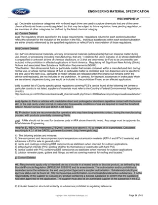ENGINEERING MATERIAL SPECIFICATION
WSS-M99P9999-A1
Copyright © 2016, Ford Global Technologies, LLC Page 34 of 45
yy) Declarable substance categories with no listed legal driver are used to capture chemicals that are of the same
chemical family as those currently regulated, but that may be subject to future regulation, have pending regulation, or
are members of other categories but defined by the listed chemical category.
zz) Content Deleted
aaa) The regulatory drivers specified in the Legal requirements / regulations column for each section/subsection
reflect the rationale for the inclusion of the section in the RSL. Individual substances within each section/subsection
are either directly referenced by the specified regulations or reflect Ford's interpretation of those regulations.
bbb) Content Deleted
ccc) All* non-dimensional materials, and any dimensional materials (articles/parts) that can disperse matter during
use, import, or processing (including manufacturing), that are: 1) destined for use in Canada, or 2) whose destination
is unspecified or unknown at time of chemical disclosure, or 3) that are determined by Ford to be uncontrolled are
included in the prohibition in affected applications in North America. Regulatory ref: Significant New Activity (SNAc)
Notices and associated New Substance Notification Requirements (NSNR).
*Clarification: Non-dimensional fluids or particulate matter that remain contained within a manufactured item during
normal use, or whose normal release of fluid or particulate matter is controlled and non-dispersive and is specific to
the end use of the item (e.g., lubricants in motor vehicles are released within the engine but remains within the
vehicle until replaced), are not included in the prohibition. In contrast, for example, substances in brake pads which
are considered dispersive during use would be included in the prohibition if listed as an affected application.
ddd) A partial list of County specific global regulations covering PCB's can be found at the following link (where a
particular country is not listed, suppliers of materials must refer to the Country’s Federal Environmental Regulations
directly):
http://archive.pic.int/CH/Demo/embed/viewB_chemAnnexIII.php?chem=3982&show=importresponses&viewdetails=1
.
eee) Applies to Parts or articles with predictable direct and prolonged or short-term repetitive contact with the human
skin or the oral cavity under normal or reasonably foreseeable conditions of use are required to meet the threshold
listed in REACH Annex XVII and ZEK01.4-08 Table 1
fff) Protection tools are recommended for operators who may have long-term skin contact, during the manufacturing
process, with products potentially containing PAHs.
ggg) PAHs should not be used for deadener pads in APA above threshold noted. Any usage must be approved by
APA Materials Engineering.
hhh) Per EU REACH Amendment 276/2010, content at or above 0.1% by weight of tin is prohibited. Calculated
according to 4.3.1 of the GADSL guidance document. (http://www.gadsl.org).
iii) The following articles and mixtures:
1) One-component and two-component room temperature vulcanization sealants (RTV-1 and RTV-2 sealants) and
adhesives in EU for sale to general public
2) paints and coatings containing DBT compounds as stabilizers when intended for outdoor applications,
3) soft polyvinyl chloride (PVC) profiles whether by themselves or coextruded with hard PVC
4) fabrics coated with PVC containing DBT compounds as stabilizers when intended for outdoor applications
5) outdoor rainwater pipes, gutters and fittings, as well as covering material for roofing and facades."
jjj) Content Deleted
kkk) Requirements apply only to intended use as a biocide in a treated article or biocidal product, as defined by the
Biocidal Products Regulation (BPR) EU-R 528/2012 and its amendments. The authorization and/or prohibition is
dependent upon the substance, the end use (product type) and a supplier authorization. Substance/product type
approval status can be found at: http://echa.europa.eu/information-on-chemicals/biocidal-active-substances. It is the
responsibility of the supplier to evaluate any product containing a biocidal substance to confirm that the substance
has been approved for the application. The supplier must also be an authorized supplier of the substance in the EU.
lll) Included based on structural similarity to substances prohibited in regulatory reference.
 