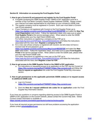 3
Section B: Information on accessing the Ford Supplier Portal
1. How to get a Covisint ID and password and register for the Ford Supplier Portal
a. A supplier accessing the GMM Supplier Portal / GMAP-e1291 application must be a
member of the Ford Motor Company Global Supplier Database (GSDB). Please contact
your internal Ford sales representative for information on your company's GSDB code.
b. The supplier company must be registered in Covisint. Each user must obtain a Covisint
user ID and password.
c. If your Company is not registered with Covisint or the Ford Supplier Portal, go to
https://us.register.covisint.com/CommonReg?cmd=REGISTER and select the New Top
Level Organization radio button. Follow the registration steps, and make sure to select
Ford Supplier Portal at the service package screen. When asked to enter the GSDB
code, please enter your four digit Parent GSDB code.
For further instructions on registering a company on the FSP, go to
https://web.fsp.ford.com/FSP/desk_manual/NAV2222G.htm and follow the instructions
associated with the menu item: Register a company for FSP.
d. For a new user whose company is registered with Covisint, but who does not have a
Covisint User ID and password, go to
https://us.register.covisint.com/CommonReg?cmd=REGISTER and select the New
User radio button. Follow the registration steps, and make sure to select Ford Supplier
Portal at the service package screen. When asked to enter the GSDB code, please enter
your four digit Parent GSDB code.
For further instructions on registering a new user on the FSP, go to
https://web.fsp.ford.com/FSP/desk_manual/NAV2223G.htm and follow the instructions
associated with the menu item Register a User for FSP.
2. How to get access to the GMM Supplier Portal or the GMAP-e1291 application
a. For instructions on requesting access to an application on the FSP, log into Covisint at
https://fim.covisint.com/ap/ford?TARGET=https://fsp.covisint.com and follow the
How to request an application link under the Ford Supplier Portal Key Information
section.
3. How to get permissions to the applicable parent/site GSDB code(s) or to request access
to additional GSDB code
a. Log in to Covisint
https://fim.covisint.com/ap/ford?TARGET=https://fsp.covisint.com.
b. Click the How do I request additional site codes for an application under the Ford
Supplier Key Information Section.
If you have any questions or concerns regarding obtaining access to the GMM Supplier Portal or
GMAP-e1291 application on the Covisint website, please contact the Covisint help desk. Global
Covisint contact information is available at
https://portal.covisint.com/web/supportauto/contactus/autosupplier
If you have all required access permissions but still have problems accessing the application
please contact rsmshelp@ford.com
TOP
 
