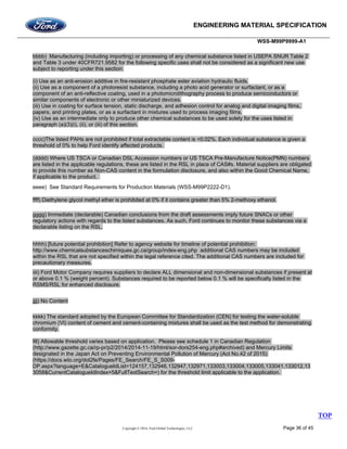 ENGINEERING MATERIAL SPECIFICATION
WSS-M99P9999-A1
Copyright © 2016, Ford Global Technologies, LLC Page 36 of 45
bbbb) Manufacturing (including importing) or processing of any chemical substance listed in USEPA SNUR Table 2
and Table 3 under 40CFR721.9582 for the following specific uses shall not be considered as a significant new use
subject to reporting under this section:
(i) Use as an anti-erosion additive in fire-resistant phosphate ester aviation hydraulic fluids.
(ii) Use as a component of a photoresist substance, including a photo acid generator or surfactant, or as a
component of an anti-reflective coating, used in a photomicrolithography process to produce semiconductors or
similar components of electronic or other miniaturized devices.
(iii) Use in coating for surface tension, static discharge, and adhesion control for analog and digital imaging films,
papers, and printing plates, or as a surfactant in mixtures used to process imaging films.
(iv) Use as an intermediate only to produce other chemical substances to be used solely for the uses listed in
paragraph (a)(3)(i), (ii), or (iii) of this section.
cccc)The listed PAHs are not prohibited if total extractable content is <0.02%. Each individual substance is given a
threshold of 0% to help Ford identify affected products.
(dddd) Where US TSCA or Canadian DSL Accession numbers or US TSCA Pre-Manufacture Notice(PMN) numbers
are listed in the applicable regulations, these are listed in the RSL in place of CAS#s. Material suppliers are obligated
to provide this number as Non-CAS content in the formulation disclosure, and also within the Good Chemical Name,
if applicable to the product.
eeee) See Standard Requirements for Production Materials (WSS-M99P2222-D1).
ffff) Diethylene glycol methyl ether is prohibited at 0% if it contains greater than 5% 2-methoxy ethanol.
gggg) Immediate (declarable) Canadian conclusions from the draft assessments imply future SNACs or other
regulatory actions with regards to the listed substances. As such, Ford continues to monitor these substances via a
declarable listing on the RSL.
hhhh) [future potential prohibition] Refer to agency website for timeline of potential prohibition:
http://www.chemicalsubstanceschimiques.gc.ca/group/index-eng.php additional CAS numbers may be included
within the RSL that are not specified within the legal reference cited. The additional CAS numbers are included for
precautionary measures.
iiii) Ford Motor Company requires suppliers to declare ALL dimensional and non-dimensional substances if present at
or above 0.1 % (weight percent). Substances required to be reported below 0.1 % will be specifically listed in the
RSMS/RSL for enhanced disclosure.
jjjj) No Content
kkkk) The standard adopted by the European Committee for Standardization (CEN) for testing the water-soluble
chromium (VI) content of cement and cement-containing mixtures shall be used as the test method for demonstrating
conformity.
llll) Allowable threshold varies based on application. Please see schedule 1 in Canadian Regulation
(http://www.gazette.gc.ca/rp-pr/p2/2014/2014-11-19/html/sor-dors254-eng.php#archived) and Mercury Limits
designated in the Japan Act on Preventing Environmental Pollution of Mercury (Act No.42 of 2015)
(https://docs.wto.org/dol2fe/Pages/FE_Search/FE_S_S009-
DP.aspx?language=E&CatalogueIdList=124157,132946,132947,132971,133003,133004,133005,133041,133012,13
3058&CurrentCatalogueIdIndex=5&FullTextSearch=) for the threshold limit applicable to the application.
TOP
 