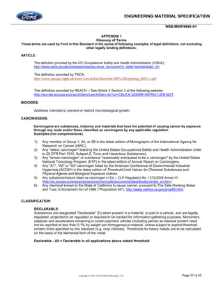 ENGINEERING MATERIAL SPECIFICATION
WSS-M99P9999-A1
Copyright © 2016, Ford Global Technologies, LLC Page 37 of 45
APPENDIX 1
Glossary of Terms
These terms are used by Ford in this Standard in the sense of following examples of legal definitions, not excluding
other legally binding definitions:
ARTICLE:
The definition provided by the US Occupational Safety and Health Administration (OSHA):
http://www.osha.gov/pls/oshaweb/owadisp.show_document?p_table=standards&p_id=
The definition provided by TSCA:
http://www.epa.gov/oppt/cdr/tools/ArticlesFactSheetforCDR%20Reporting_080312.pdf
The definition provided by REACH – See Article 3 Section 3 at the following website:
http://eur-lex.europa.eu/LexUriServ/LexUriServ.do?uri=CELEX:32006R1907R(01):EN:NOT
BIOCIDES:
Additives intended to prevent or restrict microbiological growth.
CARCINOGENS:
Carcinogens are substances, mixtures and materials that have the potential of causing cancer by exposure
through any route and/or those classified as carcinogens by any applicable regulation.
Examples (not comprehensive):
1) Any member of Group 1, 2A, or 2B in the latest edition of Monographs of the International Agency for
Research on Cancer (IARC).
2) Any "select carcinogen" listed by the United States Occupational Safety and Health Administration (refer
to 29 CFR Part 1910, Subpart Z, Toxic and Hazardous Substances).
3) Any "known carcinogen" or substance "reasonably anticipated to be a carcinogen" by the United States
National Toxicology Program (NTP) in the latest edition of Annual Report on Carcinogens.
4) Any "A1", "A2" or "A3" carcinogen listed by the American Conference of Governmental Industrial
Hygienists (ACGIH) in the latest edition of Threshold Limit Values for Chemical Substances and
Physical Agents and Biological Exposure Indices.
5) Any substance/mixture listed as carcinogen in EU – CLP Regulation No. 1272/2008 Annex VI
(http://ec.europa.eu/enterprise/sectors/chemicals/documents/classification/index_en.htm).
6) Any chemical known to the State of California to cause cancer, pursuant to The Safe Drinking Water
and Toxic Enforcement Act of 1986 ("Proposition 65"), http://www.oehha.ca.gov/prop65.html.
CLASSIFICATION:
DECLARABLE:
Substances are designated "Declarable" (D) when present in a material, or part in a vehicle, and are legally
regulated, projected to be regulated or required to be tracked for information gathering purposes. Monomers,
catalysts and accelerators remaining in cured polymeric articles (including paints) as residual content need
not be reported at less than 0.1% by weight per homogeneous material, unless subject to explicit threshold
content limits specified by this standard (e.g. vinyl chloride). Thresholds for heavy metals are to be calculated
on the basis of the elemental form of the metal.
Declarable - All = Declarable in all applications above stated threshold
 