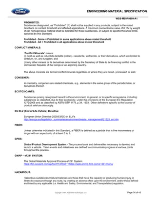 ENGINEERING MATERIAL SPECIFICATION
WSS-M99P9999-A1
Copyright © 2016, Ford Global Technologies, LLC Page 38 of 45
PROHIBITED:
Substances designated, as "Prohibited" (P) shall not be supplied in any products, subject to the stated
directions on content threshold and affected applications. A maximum concentration value of 0.1% by weight
of per homogeneous material shall be tolerated for these substances, or subject to specific threshold limits
specified by this Standard.
Prohibited - Some = Prohibited in some applications above stated threshold
Prohibited - All = Prohibited in all applications above stated threshold
CONFLICT MINERALS:
“Conflict Minerals” means:
(i) Gold as well as columbite-tantalite (coltan), cassiterite, wolframite, or their derivatives, which are limited to
tantalum, tin, and tungsten; and
(ii) Any other mineral or its derivatives determined by the Secretary of State to be financing conflict in the
Democratic Republic of the Congo or an adjoining country.
The above minerals are termed conflict minerals regardless of where they are mined, processed, or sold.
CONGENER:
In chemistry, congeners are related chemicals, e.g., elements in the same group of the periodic table, or
derivatives thereof.
ECOTOXICANTS:
Substances posing recognized hazard to the environment, in general, or to specific ecosystems, including:
substances so classified, due to their ecotoxicity, under the provisions of the European EC Regulation
1272/2008 and as classified by ASTM STP 1179, p.34, 1993. Other definitions specific to the country of
product sale/use also apply.
EU ELV (End of Life Vehicle) Directive:
European Union Directive 2000/53/EC on ELV's
http://europa.eu/legislation_summaries/environment/waste_management/l21225_en.htm
FIBER:
Unless otherwise indicated in this Standard, a FIBER is defined as a particle that is five micrometers or
longer with an aspect ratio of at least 3 to 1.
GPDS:
Global Product Development System - The process tasks and deliverables necessary to develop and
launch a vehicle. Team events and milestones are defined to communicate progress at various points
throughout the process.
GMAP – e1291 SYSTEM:
The Global Materials Approval Process-e1291 System:
https://fim.covisint.com/ap/ford?TARGET=https://web.emmg.ford.com/e1291/menu/
HAZARDOUS:
Hazardous substances/mixture/materials are those that have the capacity of producing human injury or
illness by exposure through any route, by creating an adverse effect upon the environment, and/or those defined
and listed by any applicable (i.e. Health and Safety, Environmental, and Transportation) regulation.
 