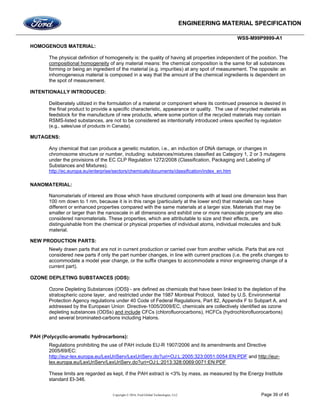 ENGINEERING MATERIAL SPECIFICATION
WSS-M99P9999-A1
Copyright © 2016, Ford Global Technologies, LLC Page 39 of 45
HOMOGENOUS MATERIAL:
The physical definition of homogeneity is: the quality of having all properties independent of the position. The
compositional homogeneity of any material means: the chemical composition is the same for all substances
forming or being an ingredient of the material (e.g. impurities) at any spot of measurement. The opposite: an
inhomogeneous material is composed in a way that the amount of the chemical ingredients is dependent on
the spot of measurement.
INTENTIONALLY INTRODUCED:
Deliberately utilized in the formulation of a material or component where its continued presence is desired in
the final product to provide a specific characteristic, appearance or quality. The use of recycled materials as
feedstock for the manufacture of new products, where some portion of the recycled materials may contain
RSMS-listed substances, are not to be considered as intentionally introduced unless specified by regulation
(e.g., sales/use of products in Canada).
MUTAGENS:
Any chemical that can produce a genetic mutation, i.e., an induction of DNA damage, or changes in
chromosome structure or number, including: substances/mixtures classified as Category 1, 2 or 3 mutagens
under the provisions of the EC CLP Regulation 1272/2008 (Classification, Packaging and Labeling of
Substances and Mixtures).
http://ec.europa.eu/enterprise/sectors/chemicals/documents/classification/index_en.htm
NANOMATERIAL:
Nanomaterials of interest are those which have structured components with at least one dimension less than
100 nm down to 1 nm, because it is in this range (particularly at the lower end) that materials can have
different or enhanced properties compared with the same materials at a larger size. Materials that may be
smaller or larger than the nanoscale in all dimensions and exhibit one or more nanoscale property are also
considered nanomaterials. These properties, which are attributable to size and their effects, are
distinguishable from the chemical or physical properties of individual atoms, individual molecules and bulk
material.
NEW PRODUCTION PARTS:
Newly drawn parts that are not in current production or carried over from another vehicle. Parts that are not
considered new parts if only the part number changes, in line with current practices (i.e. the prefix changes to
accommodate a model year change, or the suffix changes to accommodate a minor engineering change of a
current part).
OZONE DEPLETING SUBSTANCES (ODS):
Ozone Depleting Substances (ODS) - are defined as chemicals that have been linked to the depletion of the
stratospheric ozone layer, and restricted under the 1987 Montreal Protocol, listed by U.S. Environmental
Protection Agency regulations under 40 Code of Federal Regulations, Part 82, Appendix F to Subpart A, and
addressed by the European Union Directive-1005/2009/EC, chemicals are collectively identified as ozone
depleting substances (ODSs) and include CFCs (chlorofluorocarbons), HCFCs (hydrochlorofluorocarbons)
and several brominated-carbons including Halons.
PAH (Polycyclic-aromatic hydrocarbons):
Regulations prohibiting the use of PAH include EU-R 1907/2006 and its amendments and Directive
2005/69/EC:
http://eur-lex.europa.eu/LexUriServ/LexUriServ.do?uri=OJ:L:2005:323:0051:0054:EN:PDF and http://eur-
lex.europa.eu/LexUriServ/LexUriServ.do?uri=OJ:L:2013:328:0069:0071:EN:PDF
These limits are regarded as kept, if the PAH extract is <3% by mass, as measured by the Energy Institute
standard EI-346.
 