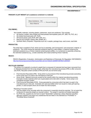 ENGINEERING MATERIAL SPECIFICATION
WSS-M99P9999-A1
Copyright © 2016, Ford Global Technologies, LLC Page 40 of 45
PERCENT (%) BY WEIGHT (of a substance contained in a material)
POLYMERIC:
Non-metallic materials, including plastics, elastomers, wood and cardboard. This includes:
 All injection molded, blow-molded and heat-pressed thermoplastic parts (PP, ABS, PA, PVC, etc.)
 All molded thermoset parts (UP, PUR)
 All foamed plastic parts (PUR, EPP, EPS, etc.)
 Natural and synthetic rubbers (NR, EPDM, etc.)
 Synthetic fibers (Polyester, Polyamide) such as in carpets, package trays, seat covers, seat belts
PRODUCT(S):
The entity that is supplied to Ford, which can be an assembly, part (component), sub-component, material, or
substance. This could include the restricted substance itself (e.g. lead sulfide), a material containing the
restricted substance (e.g. a friction material containing lead sulfide), or a component or assembly containing
the restricted substance (e.g., a brake assembly with a lead-containing friction material).
REACH:
REACH (Registration, Evaluation, Authorization and Restriction of Chemicals; EU Regulation 1907/2006/EC)
http://eur-lex.europa.eu/LexUriServ/LexUriServ.do?uri=CELEX:32006R1907R(01):EN:NOT
RECYCLED CONTENT:
The portion of a material's or product's weight that is composed of materials that have been recovered from
or otherwise diverted from the scrap stream, either from the manufacturing process (PIR) or after consumer
use (PCR). Recycled content consists of PIR and PCR, but not home scrap.
 Post-Industrial Recyclates (PIR): Scrap which is a by-product of the manufacturing process (excluding
home scrap) and is re-used in the manufacture of the part.
 Home Scrap: Material commonly reused by the industry within the original manufacturing process.
Examples include materials which are re-granulated and re-fed within a facility. Home scrap is not
considered recycled content.
 Post-Consumer Recyclates (PCR): Scrap generated by consumers which has been re-used in the
manufacturing of a new part. Examples are used pop bottles which are reused to make grill opening
panels, or used bumpers which are re-made into new bumpers.
Reporting of recycled content:
 Only the weight of the recyclate within the component or assembly should be reported. Do not report the
component or assembly weight as recycled content. This weight is reported and totaled separately.
 For PCR only, suppliers do not have to report "Declarable" substances unless otherwise specified,
although suppliers must report any substances that are listed in this Standard as "Prohibited" or
"Prohibited above threshold".
 